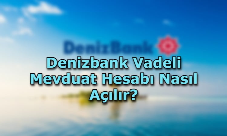 Denizbank Vadeli Mevduat Hesabı Nasıl Açılır?